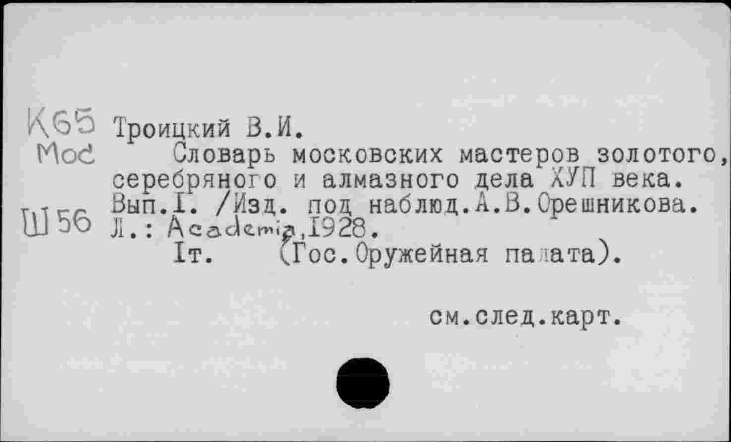 ﻿/\оО Троицкий В. И.
Hod Словарь московских мастеров золотого, серебряного и алмазного дела ХУП века. Т1-Гг.г, Вып.1. /Изд. под наблюд.А.В.Орешникова. Ш56 л.: Acade^,I928.
It. (Гос.Оружейная палата).
см.след.карт.